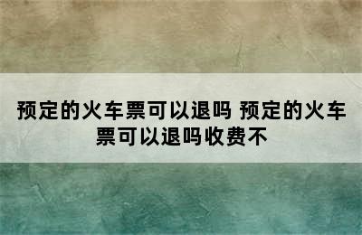 预定的火车票可以退吗 预定的火车票可以退吗收费不